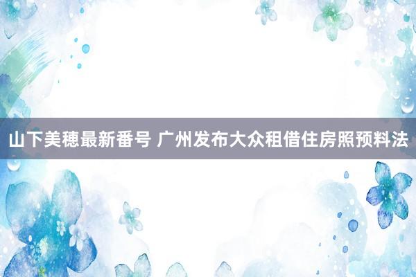 山下美穂最新番号 广州发布大众租借住房照预料法