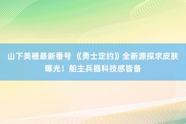 山下美穂最新番号 《勇士定约》全新源探求皮肤曝光！船主兵器科技感皆备