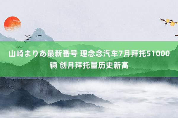 山崎まりあ最新番号 理念念汽车7月拜托51000辆 创月拜托量历史新高