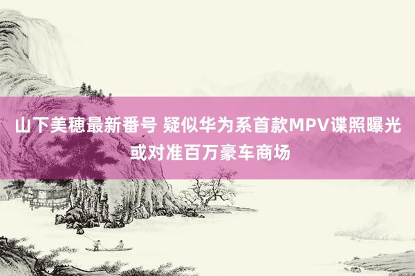 山下美穂最新番号 疑似华为系首款MPV谍照曝光 或对准百万豪车商场
