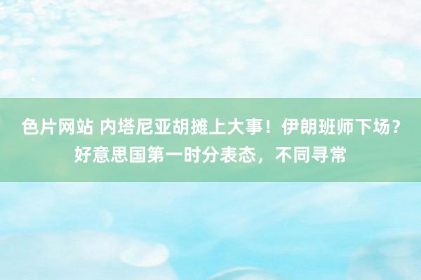 色片网站 内塔尼亚胡摊上大事！伊朗班师下场？好意思国第一时分表态，不同寻常