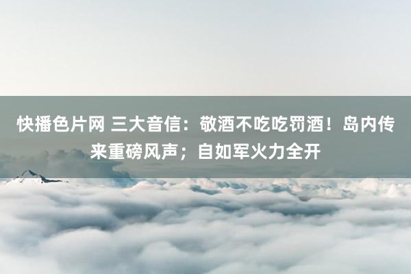 快播色片网 三大音信：敬酒不吃吃罚酒！岛内传来重磅风声；自如军火力全开
