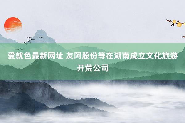 爱就色最新网址 友阿股份等在湖南成立文化旅游开荒公司