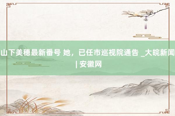 山下美穂最新番号 她，已任市巡视院通告 _大皖新闻 | 安徽网