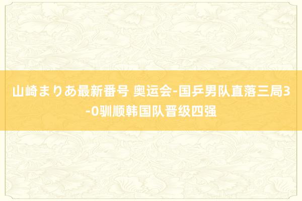 山崎まりあ最新番号 奥运会-国乒男队直落三局3-0驯顺韩国队晋级四强