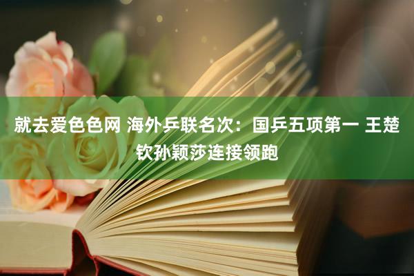 就去爱色色网 海外乒联名次：国乒五项第一 王楚钦孙颖莎连接领跑