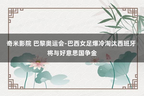 奇米影院 巴黎奥运会-巴西女足爆冷淘汰西班牙 将与好意思国争金