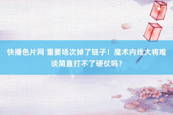 快播色片网 重要场次掉了链子！魔术内线大将难谈简直打不了硬仗吗？