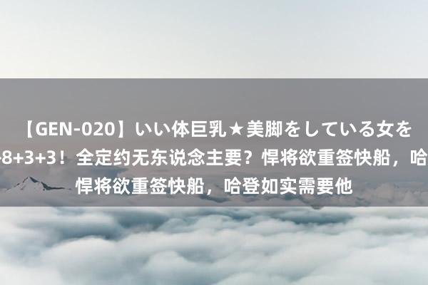 【GEN-020】いい体巨乳★美脚をしている女を犯す 狂轰43+8+3+3！全定约无东说念主要？悍将欲重签快船，哈登如实需要他