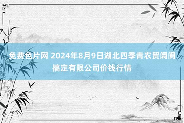 免费色片网 2024年8月9日湖北四季青农贸阛阓搞定有限公司价钱行情