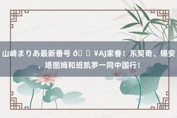 山崎まりあ最新番号 ?AJ家眷！东契奇、锡安、塔图姆和班凯罗一同中国行！