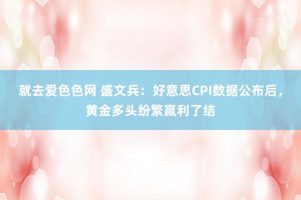 就去爱色色网 盛文兵：好意思CPI数据公布后，黄金多头纷繁赢利了结