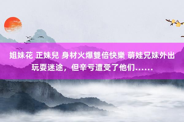 姐妹花 正妹兒 身材火爆雙倍快樂 萌娃兄妹外出玩耍迷途，但辛亏遭受了他们……