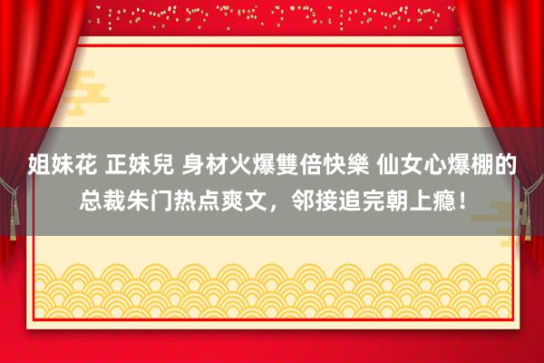 姐妹花 正妹兒 身材火爆雙倍快樂 仙女心爆棚的总裁朱门热点爽文，邻接追完朝上瘾！