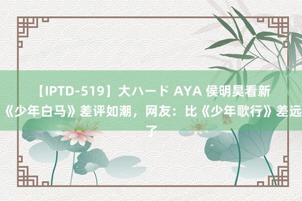【IPTD-519】大ハード AYA 侯明昊看新剧《少年白马》差评如潮，网友：比《少年歌行》差远了