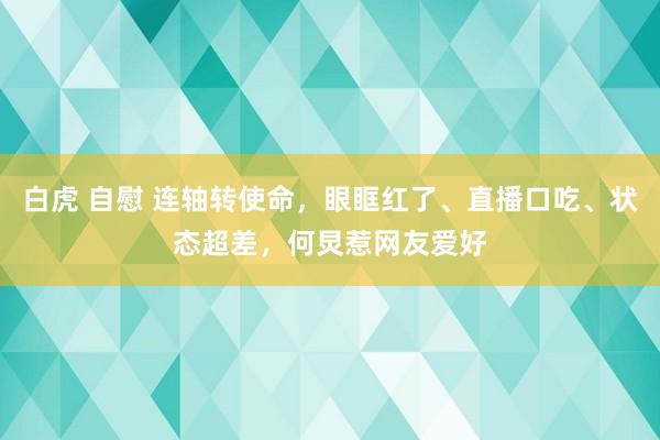 白虎 自慰 连轴转使命，眼眶红了、直播口吃、状态超差，何炅惹网友爱好