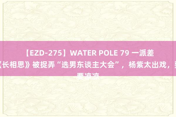 【EZD-275】WATER POLE 79 一派差评，《长相思》被捉弄“选男东谈主大会”，杨紫太出戏，要凉凉