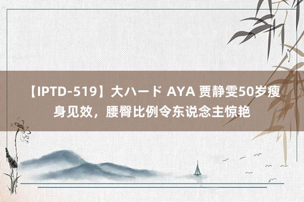 【IPTD-519】大ハード AYA 贾静雯50岁瘦身见效，腰臀比例令东说念主惊艳