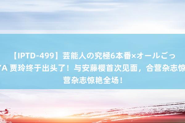 【IPTD-499】芸能人の究極6本番×オールごっくん AYA 贾玲终于出头了！与安藤樱首次见面，合营杂志惊艳全场！