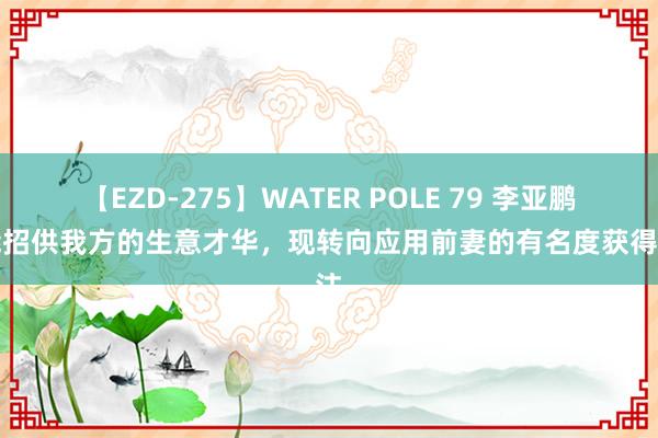 【EZD-275】WATER POLE 79 李亚鹏未能招供我方的生意才华，现转向应用前妻的有名度获得关注