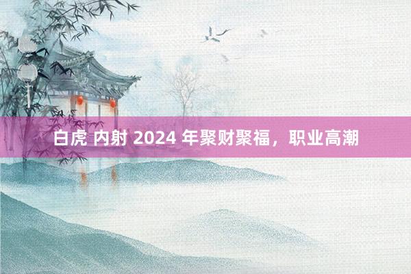 白虎 内射 2024 年聚财聚福，职业高潮