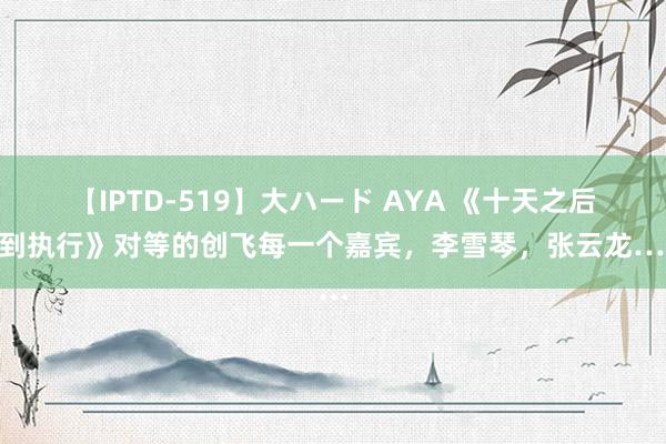 【IPTD-519】大ハード AYA 《十天之后回到执行》对等的创飞每一个嘉宾，李雪琴，张云龙……