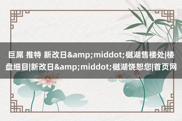 巨屌 推特 新改日&middot;樾湖售楼处|楼盘细目|新改日&middot;樾湖饶恕您|首页网