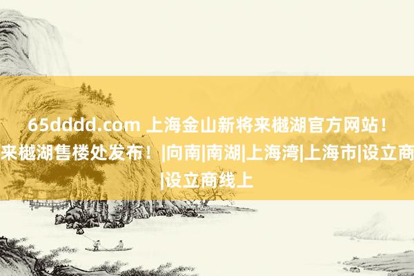 65dddd.com 上海金山新将来樾湖官方网站！新将来樾湖售楼处发布！|向南|南湖|上海湾|上海市|设立商线上