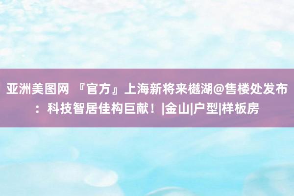 亚洲美图网 『官方』上海新将来樾湖@售楼处发布：科技智居佳构巨献！|金山|户型|样板房