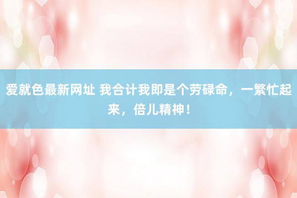 爱就色最新网址 我合计我即是个劳碌命，一繁忙起来，倍儿精神！