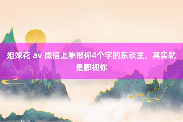 姐妹花 av 微信上酬报你4个字的东谈主，其实就是鄙视你