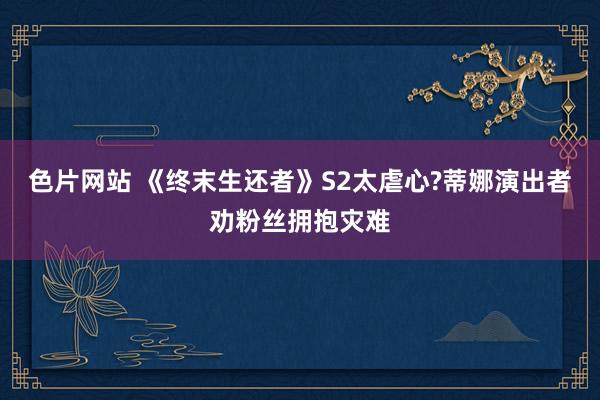 色片网站 《终末生还者》S2太虐心?蒂娜演出者劝粉丝拥抱灾难
