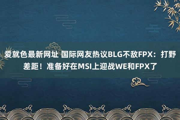 爱就色最新网址 国际网友热议BLG不敌FPX：打野差距！准备好在MSI上迎战WE和FPX了