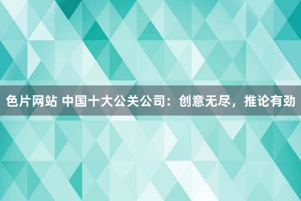 色片网站 中国十大公关公司：创意无尽，推论有劲