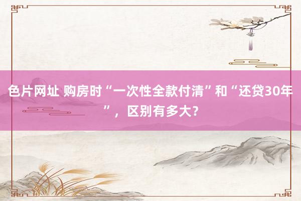色片网址 购房时“一次性全款付清”和“还贷30年”，区别有多大？