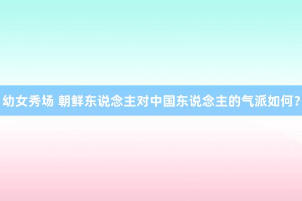 幼女秀场 朝鲜东说念主对中国东说念主的气派如何？