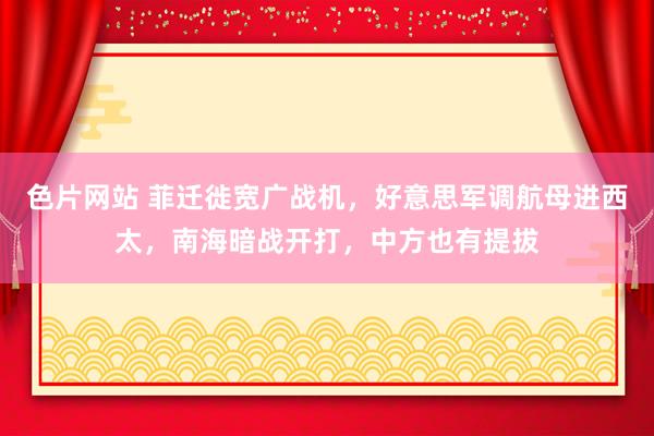 色片网站 菲迁徙宽广战机，好意思军调航母进西太，南海暗战开打，中方也有提拔