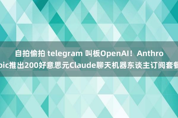 自拍偷拍 telegram 叫板OpenAI！Anthropic推出200好意思元Claude聊天机器东谈主订阅套餐