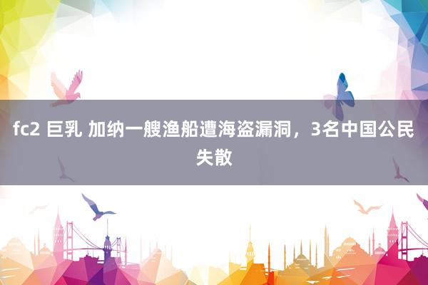 fc2 巨乳 加纳一艘渔船遭海盗漏洞，3名中国公民失散