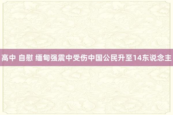 高中 自慰 缅甸强震中受伤中国公民升至14东说念主