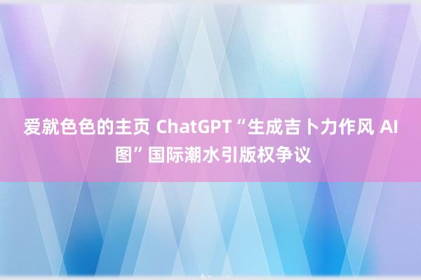 爱就色色的主页 ChatGPT“生成吉卜力作风 AI 图”国际潮水引版权争议