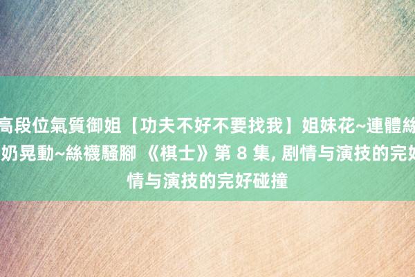 高段位氣質御姐【功夫不好不要找我】姐妹花~連體絲襪~大奶晃動~絲襪騷腳 《棋士》第 8 集， 剧情与演技的完好碰撞