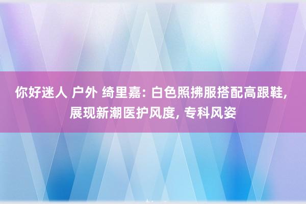 你好迷人 户外 绮里嘉: 白色照拂服搭配高跟鞋， 展现新潮医护风度， 专科风姿