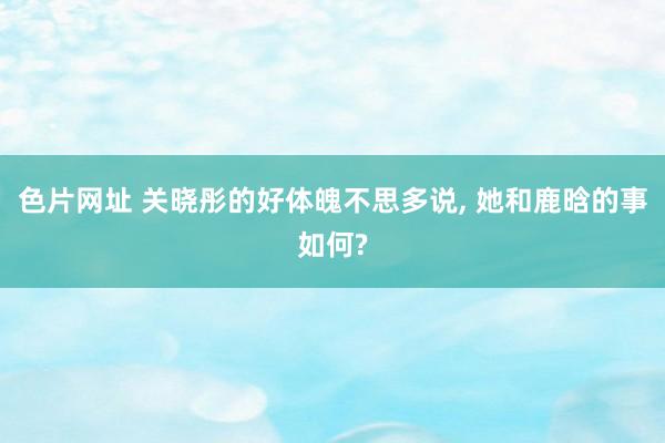 色片网址 关晓彤的好体魄不思多说， 她和鹿晗的事如何?