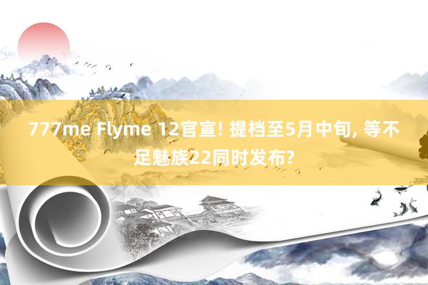 777me Flyme 12官宣! 提档至5月中旬， 等不足魅族22同时发布?