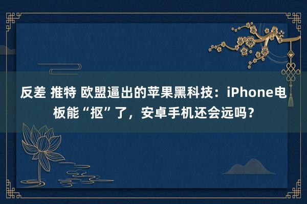 反差 推特 欧盟逼出的苹果黑科技：iPhone电板能“抠”了，安卓手机还会远吗？