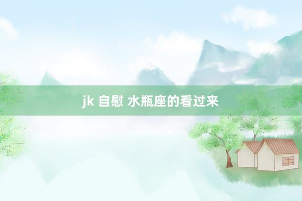 jk 自慰 水瓶座的看过来