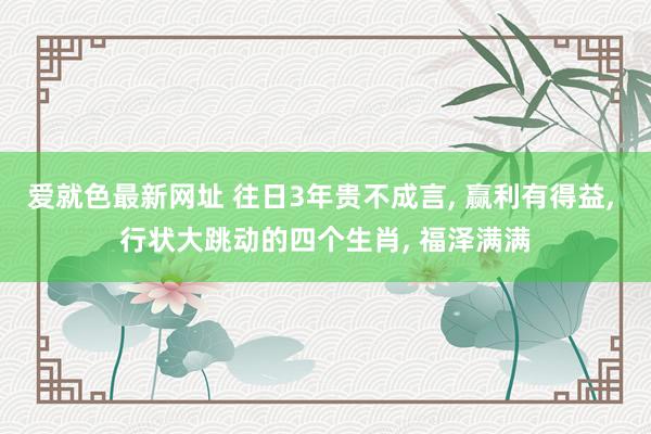 爱就色最新网址 往日3年贵不成言， 赢利有得益， 行状大跳动的四个生肖， 福泽满满