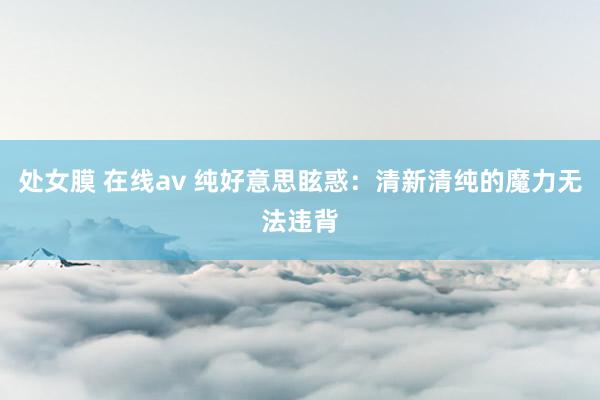 处女膜 在线av 纯好意思眩惑：清新清纯的魔力无法违背