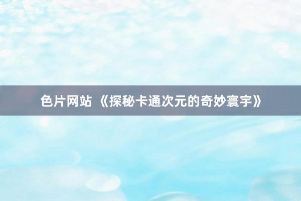 色片网站 《探秘卡通次元的奇妙寰宇》
